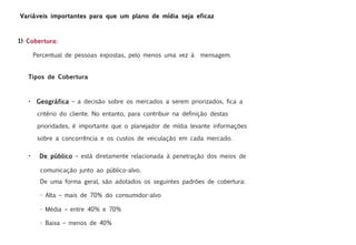 Variáveis importantes para que um plano de mídia seja eficaz



1) Cobertura:

       Percentual de pessoas expostas, pelo menos uma vez à       mensagem.


   Tipos de Cobertura



   •    Geográfica – a decisão sobre os mercados a serem priorizados, fica a

        critério do cliente. No entanto, para contribuir na definição destas

        prioridades, é importante que o planejador de mídia levante informações

        sobre a concorrência e os custos de veiculação em cada mercado.

   •     De público – está diretamente relacionada à penetração dos meios de

         comunicação junto ao público-alvo.
         De uma forma geral, são adotados os seguintes padrões de cobertura:

         - Alta – mais de 70% do consumidor-alvo

         - Média – entre 40% e 70%

         - Baixa – menos de 40%
 