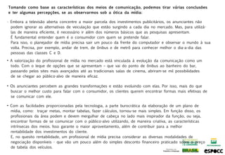Tomando como base as características dos meios de comunicação, podemos tirar várias conclusões
e ter algumas percepções, se as observarmos sob a ótica da mídia:

• Embora a televisão aberta concentre a maior parcela dos investimentos publicitários, os anunciantes não
  podem ignorar as alternativas de veiculação que estão surgindo a cada dia no mercado. Mas, para utilizá-
  las de maneira eficiente, é necessário ir além dos números básicos que as pesquisas apresentam.
  É fundamental entender quem é o consumidor com quem se pretende falar.
  Para isso, o planejador de mídia precisa sair um pouco da frente do computador e observar o mundo à sua
  volta. Precisa, por exemplo, andar de trem, de ônibus e de metrô para conhecer melhor o dia-a-dia das
  pessoas das classes C e D.

• A valorização do profissional de mídia no mercado está vinculada à evolução da comunicação como um
  todo. Com o leque de opções que se apresentam – que vai do ponto de ônibus ao banheiro do bar,
  passando pelos sites mais avançados até as tradicionais salas de cinema, abriram-se mil possibilidades
  de se chegar ao público-alvo de maneira eficaz.

• Os anunciantes percebem as grandes transformações e estão evoluindo com elas. Por isso, mais do que
  buscar o melhor custo para falar com o consumidor, os clientes querem encontrar formas mais efetivas de
  se comunicar com ele.

• Com as facilidades proporcionadas pela tecnologia, a parte burocrática da elaboração de um plano de
  mídia, como: traçar metas, montar tabelas, fazer cálculos, tornou-se mais simples. Em função disso, os
  profissionais da área podem e devem mergulhar de cabeça no lado mais inspirador da função, ou seja,
  encontrar formas de se comunicar com o público-alvo utilizando, de maneira criativa, as características
  intrínsecas dos meios. Isso garante o maior aproveitamento, além de contribuir para a melhor
  rentabilidade dos investimentos do cliente.
  E, no quesito rentabilidade, um profissional de mídia precisa considerar as diversas modalidades de
  negociação disponíveis - que vão um pouco além do simples desconto financeiro praticado sobre o preço
  de tabela dos veículos.
 