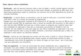 Vejam algumas dessas modalidades:


• Bonificação – além do desconto financeiro sobre o valor de tabela, o veículo concede algumas inserções
  adicionais. Isso faz com que o desconto real se torne maior. Exemplo: um desconto de 20% sobre uma
  determinada programação, poderá se transformar num desconto real de 25%, dependendo do número de
  inserções bonificadas.

• Reaplicação – o veículo oferece um percentual a mais de carga de mídia para o anunciante, tomando
  como base o valor ou o número de inserções da programação.
  Exemplo: para uma programação composta de 40 comerciais de 30 segundos, ao custo de 200 mil reais, o
  veículo pode conceder 50% de reaplicação sobre o número de inserções (20 comerciais), ou 50% sobre o
  valor total da mídia (100.000 reais) para que o cliente compre os programas que couberem nesse valor.
  Essa modalidade de negociação é ideal para os anunciantes que precisam de freqüência maior de
  inserções, mas não dispõem de verba para pagar por elas. Nessa modalidade de negociação, é de praxe
  não conceder desconto sobre o preço de tabela. Entretanto, o percentual considerado para a mídia a ser
  reaplicada é muito superior aos descontos habituais.

• Permuta – trata-se de uma negociação que envolve uma troca entre o cliente e o veículo. Exemplo: um
   anunciante de cursos de pós-graduação pode comprar espaços em determinada emissora de rádio,
   disponibilizando como forma de pagamento, um número de vagas nos seus cursos – que a rádio pode
   usar para especializar seus funcionários.

• Prazo de pagamento – os meios de comunicação têm prazos estabelecidos para o pagamento das
  veiculações, mas, para viabilizar uma programação, muitos veículos negociam os prazos de faturamento
  para que os anunciantes possam administrar suas verbas. As formas de pagamento variam de acordo
  com cada meio, como podemos observar no quadro a seguir:
 