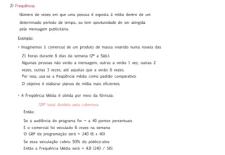 2) Frequência:

     Número de vezes em que uma pessoa é exposta à mídia dentro de um

     determinado período de tempo, ou tem oportunidade de ser atingida
     pela mensagem publicitária.

    Exemplo:

    • Imaginemos 1 comercial de um produto de massa inserido numa novela das

      21 horas durante 6 dias da semana (2ª a Sáb.).
      Algumas pessoas não verão a mensagem, outras a verão 1 vez, outras 2
      vezes, outras 3 vezes, até aquelas que a verão 6 vezes.
      Por isso, usa-se a freqüência média como padrão comparativo.

      O objetivo é elaborar planos de mídia mais eficientes.


    • A Freqüência Média é obtida por meio da fórmula:

                 GRP total dividido pela cobertura
       Então:

       Se a audiência do programa for = a 40 pontos percentuais
       E o comercial foi veiculado 6 vezes na semana
       O GRP da programação será = 240 (6 x 40)

       Se essa veiculação cobriu 50% do público-alvo
       Então a Frequência Média será = 4,8 (240 / 50).
 