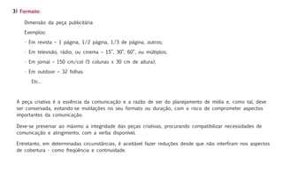 3) Formato:

    Dimensão da peça publicitária

    Exemplos:

    • Em revista – 1 página, 1/2 página, 1/3 de página, outros;

    • Em televisão, rádio, ou cinema – 15”, 30”, 60”, ou múltiplos;

    • Em jornal – 150 cm/col (5 colunas x 30 cm de altura);

    • Em outdoor – 32 folhas

       Etc..



 A peça criativa é a essência da comunicação e a razão de ser do planejamento de mídia e, como tal, deve
 ser conservada, evitando-se mutilações no seu formato ou duração, com o risco de comprometer aspectos
 importantes da comunicação.

 Deve-se preservar ao máximo a integridade das peças criativas, procurando compatibilizar necessidades de
 comunicação e atingimento, com a verba disponível.

 Entretanto, em determinadas circunstâncias, é aceitável fazer reduções desde que não interfiram nos aspectos
 de cobertura - como freqüência e continuidade.
 