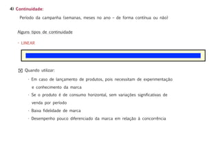 4) Continuidade:

    Período da campanha (semanas, meses no ano – de forma contínua ou não)


   Alguns tipos de continuidade

   • LINEAR




    ! Quando utilizar:

        • Em caso de lançamento de produtos, pois necessitam de experimentação

          e conhecimento da marca
        • Se o produto é de consumo horizontal, sem variações significativas de

          venda por período

        • Baixa fidelidade de marca

        • Desempenho pouco diferenciado da marca em relação à concorrência
 