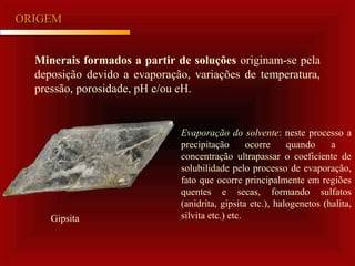 ORIGEMORIGEM
Minerais formados a partir de soluções originam-se pela
deposição devido a evaporação, variações de temperatura,
pressão, porosidade, pH e/ou eH.
Evaporação do solvente: neste processo a
precipitação ocorre quando a
concentração ultrapassar o coeficiente de
solubilidade pelo processo de evaporação,
fato que ocorre principalmente em regiões
quentes e secas, formando sulfatos
(anidrita, gipsita etc.), halogenetos (halita,
silvita etc.) etc.Gipsita
 