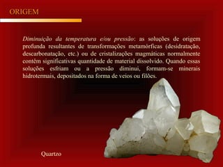 ORIGEMORIGEM
Diminuição da temperatura e/ou pressão: as soluções de origem
profunda resultantes de transformações metamórficas (desidratação,
descarbonatação, etc.) ou de cristalizações magmáticas normalmente
contêm significativas quantidade de material dissolvido. Quando essas
soluções esfriam ou a pressão diminui, formam-se minerais
hidrotermais, depositados na forma de veios ou filões.
Quartzo
 