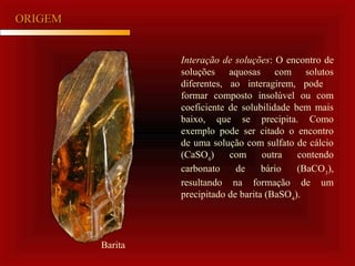 ORIGEMORIGEM
Interação de soluções: O encontro de
soluções aquosas com solutos
diferentes, ao interagirem, pode
formar composto insolúvel ou com
coeficiente de solubilidade bem mais
baixo, que se precipita. Como
exemplo pode ser citado o encontro
de uma solução com sulfato de cálcio
(CaSO4
) com outra contendo
carbonato de bário (BaCO3
),
resultando na formação de um
precipitado de barita (BaSO4
).
Barita
 