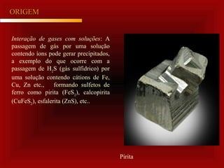 ORIGEMORIGEM
Interação de gases com soluções: A
passagem de gás por uma solução
contendo íons pode gerar precipitados,
a exemplo do que ocorre com a
passagem de H2
S (gás sulfídrico) por
uma solução contendo cátions de Fe,
Cu, Zn etc., formando sulfetos de
ferro como pirita (FeS2
), calcopirita
(CuFeS2
), esfalerita (ZnS), etc..
Pirita
 