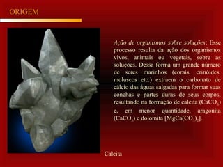 ORIGEMORIGEM
Ação de organismos sobre soluções: Esse
processo resulta da ação dos organismos
vivos, animais ou vegetais, sobre as
soluções. Dessa forma um grande número
de seres marinhos (corais, crinóides,
moluscos etc.) extraem o carbonato de
cálcio das águas salgadas para formar suas
conchas e partes duras de seus corpos,
resultando na formação de calcita (CaCO3
)
e, em menor quantidade, aragonita
(CaCO3
) e dolomita [MgCa(CO3
)2
].
Calcita
 