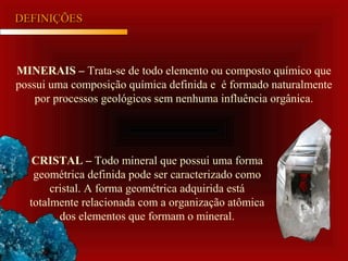 MINERAIS – Trata-se de todo elemento ou composto químico que
possui uma composição química definida e é formado naturalmente
por processos geológicos sem nenhuma influência orgânica.
DEFINIÇÕESDEFINIÇÕES
CRISTAL – Todo mineral que possui uma forma
geométrica definida pode ser caracterizado como
cristal. A forma geométrica adquirida está
totalmente relacionada com a organização atômica
dos elementos que formam o mineral.
 