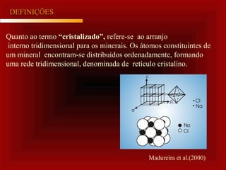 DEFINIÇÕESDEFINIÇÕES
Quanto ao termo “cristalizado”, refere-se ao arranjo
interno tridimensional para os minerais. Os átomos constituintes de
um mineral encontram-se distribuídos ordenadamente, formando
uma rede tridimensional, denominada de retículo cristalino.
Madureira et al.(2000)
 