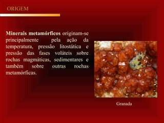 ORIGEMORIGEM
Minerais metamórficos originam-se
principalmente pela ação da
temperatura, pressão litostática e
pressão das fases voláteis sobre
rochas magmáticas, sedimentares e
também sobre outras rochas
metamórficas.
Granada
 