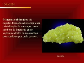ORIGEMORIGEM
Minerais sublimados são
aqueles formados diretamente da
cristalização de um vapor, como
também da interação entre
vapores e destes com as rochas
dos condutos por onde passam.
Enxofre
 