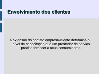 Envolvimento dos clientes




A extensão do contato empresa-cliente determina o
  nível de capacitação que um prestador de serviço
        precisa fornecer a seus consumidores.
 