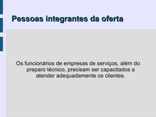 Pessoas integrantes da oferta




 Os funcionários de empresas de serviços, além do
     preparo técnico, precisam ser capacitados a
         atender adequadamente os clientes.
 