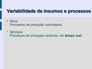 Variabilidade de insumos e processos

• Bens:
  Processos de produção controlados.

• Serviços:
  Processos de produção variáveis, em tempo real.
 