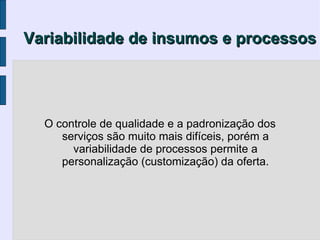 Variabilidade de insumos e processos




  O controle de qualidade e a padronização dos
     serviços são muito mais difíceis, porém a
       variabilidade de processos permite a
     personalização (customização) da oferta.
 