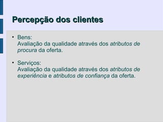 Percepção dos clientes

• Bens:
  Avaliação da qualidade através dos atributos de
  procura da oferta.

• Serviços:
  Avaliação da qualidade através dos atributos de
  experiência e atributos de confiança da oferta.
 