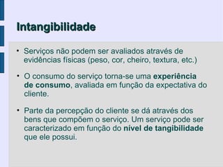 Intangibilidade

• Serviços não podem ser avaliados através de
  evidências físicas (peso, cor, cheiro, textura, etc.)

• O consumo do serviço torna-se uma experiência
  de consumo, avaliada em função da expectativa do
  cliente.

• Parte da percepção do cliente se dá através dos
  bens que compõem o serviço. Um serviço pode ser
  caracterizado em função do nível de tangibilidade
  que ele possui.
 