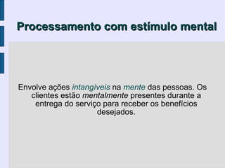 Processamento com estímulo mental




Envolve ações intangíveis na mente das pessoas. Os
   clientes estão mentalmente presentes durante a
    entrega do serviço para receber os benefícios
                     desejados.
 