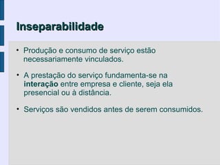 Inseparabilidade

• Produção e consumo de serviço estão
  necessariamente vinculados.

• A prestação do serviço fundamenta-se na
  interação entre empresa e cliente, seja ela
  presencial ou à distância.

• Serviços são vendidos antes de serem consumidos.
 
