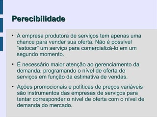 Perecibilidade

• A empresa produtora de serviços tem apenas uma
  chance para vender sua oferta. Não é possível
  “estocar” um serviço para comercializá-lo em um
  segundo momento.
• É necessário maior atenção ao gerenciamento da
  demanda, programando o nível de oferta de
  serviços em função da estimativa de vendas.
• Ações promocionais e políticas de preços variáveis
  são instrumentos das empresas de serviços para
  tentar corresponder o nível de oferta com o nível de
  demanda do mercado.
 