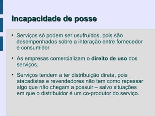 Incapacidade de posse

• Serviços só podem ser usufruídos, pois são
  desempenhados sobre a interação entre fornecedor
  e consumidor
• As empresas comercializam o direito de uso dos
  serviços.
• Serviços tendem a ter distribuição direta, pois
  atacadistas e revendedores não tem como repassar
  algo que não chegam a possuir – salvo situações
  em que o distribuidor é um co-produtor do serviço.
 