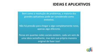 IDEIAS E APLICATIVOS
Bem como a resolução de problemas, a maioria dos
grandes aplicativos pode ser considerado como
evolutivo.
Não há pressão para chegar a algo completamente novo,
apenas algo diferente.
Pense em quantas redes sociais existem, cada um vem de
uma ideia semelhante, mas tem sua própria maneira
original de fazer isso!
 
