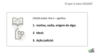 O que é uma CAUSA?
CAUSA (subst. fem.) – significa:
1. motivo, razão, origem de algo;
2. Ideal;
3. Ação judicial.
 