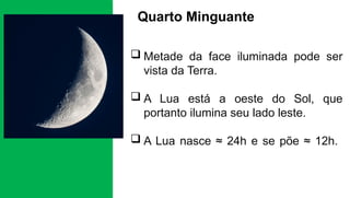 Quarto Minguante
 Metade da face iluminada pode ser
vista da Terra.
 A Lua está a oeste do Sol, que
portanto ilumina seu lado leste.
 A Lua nasce ≈ 24h e se põe ≈ 12h.
 