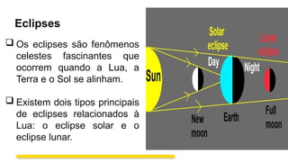 Eclipses
 Os eclipses são fenômenos
celestes fascinantes que
ocorrem quando a Lua, a
Terra e o Sol se alinham.
 Existem dois tipos principais
de eclipses relacionados à
Lua: o eclipse solar e o
eclipse lunar.
 