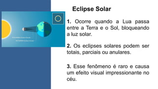 Eclipse Solar
1. Ocorre quando a Lua passa
entre a Terra e o Sol, bloqueando
a luz solar.
2. Os eclipses solares podem ser
totais, parciais ou anulares.
3. Esse fenômeno é raro e causa
um efeito visual impressionante no
céu.
 