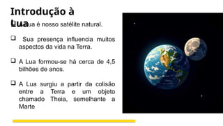 Introdução à
Lua
 A Lua é nosso satélite natural.
 Sua presença influencia muitos
aspectos da vida na Terra.
 A Lua formou-se há cerca de 4,5
bilhões de anos.
 A Lua surgiu a partir da colisão
entre a Terra e um objeto
chamado Theia, semelhante a
Marte
 