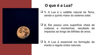 O que é a Lua?
 1. A Lua é o satélite natural da Terra,
sendo o quinto maior do sistema solar.
 2. Ela possui uma superfície cheia de
crateras e montanhas, resultado de
impactos ao longo de bilhões de anos.
 3. A Lua é essencial na formação de
marés e regula ciclos naturais.
 