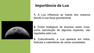 Importância da Lua
1. A Lua influencia as marés dos oceanos
devido à sua força gravitacional.
2. Ciclos biológicos de diversos seres vivos,
como reprodução de algumas espécies, são
regulados pela Lua.
3. Culturalmente, a Lua aparece em mitos,
festivais e calendários de várias sociedades.
 