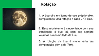 Rotação
1. A Lua gira em torno de seu próprio eixo,
completando uma rotação a cada 27,3 dias.
2. Esse movimento é sincronizado com sua
translação, o que faz com que sempre
vejamos o mesmo lado da Lua.
3. A rotação da Lua é muito lenta em
comparação com a da Terra.
 