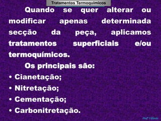 Tratamentos Termoquímicos 
Tratamentos Térmicos 
Quando se quer alterar ou 
modificar apenas determinada 
secção da peça, aplicamos 
tratamentos superficiais e/ou 
Profº Villardo 
termoquímicos. 
Os principais são: 
• Cianetação; 
• Nitretação; 
• Cementação; 
• Carbonitretação. 
 