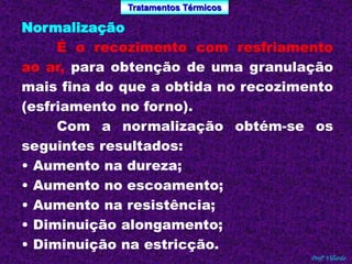 Tratamentos Térmicos 
Profº Villardo 
Normalização 
É o recozimento com resfriamento 
ao ar, para obtenção de uma granulação 
mais fina do que a obtida no recozimento 
(esfriamento no forno). 
Com a normalização obtém-se os 
seguintes resultados: 
• Aumento na dureza; 
• Aumento no escoamento; 
• Aumento na resistência; 
• Diminuição alongamento; 
• Diminuição na estricção. 
 
