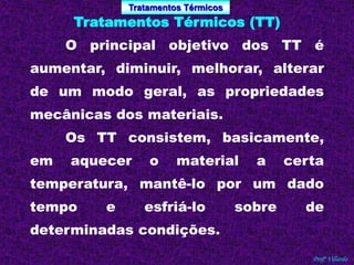 Tratamentos Térmicos 
Profº Villardo 
Tratamentos Térmicos (TT) 
O principal objetivo dos TT é 
aumentar, diminuir, melhorar, alterar 
de um modo geral, as propriedades 
mecânicas dos materiais. 
Os TT consistem, basicamente, 
em aquecer o material a certa 
temperatura, mantê-lo por um dado 
tempo e esfriá-lo sobre de 
determinadas condições. 
 
