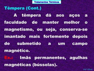 Tratamentos Térmicos 
Profº Villardo 
Têmpera (Cont.) 
A têmpera dá aos aços a 
faculdade de manter melhor o 
magnetismo, ou seja, conserva-se 
imantado mais fortemente depois 
de submetido a um campo 
magnético. 
Ex.: Imãs permanentes, agulhas 
magnéticas (bússolas). 
 
