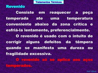 Tratamentos Térmicos 
Profº Villardo 
Revenido 
Consiste em reaquecer a peça 
temperada ate uma temperatura 
conveniente abaixo da zona crítica e 
esfriá-la lentamente, preferencialmente. 
O revenido é usado com o intuito de 
corrigir alguns defeitos da têmpera 
quando se manifesta uma dureza ou 
fragilidade excessiva. 
O revenido só se aplica aos aços 
temperados. 
 