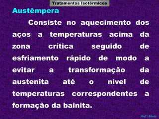 Tratamentos Isotérmicos 
Tratamentos Térmicos 
Profº Villardo 
Austêmpera 
Consiste no aquecimento dos 
aços a temperaturas acima da 
zona crítica seguido de 
esfriamento rápido de modo a 
evitar a transformação da 
austenita até o nível de 
temperaturas correspondentes a 
formação da bainita. 
 