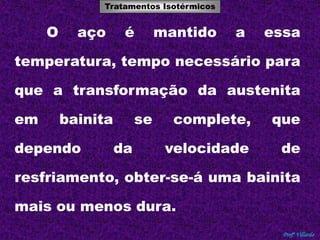 Tratamentos Isotérmicos 
Tratamentos Térmicos 
O aço é mantido a essa 
temperatura, tempo necessário para 
que a transformação da austenita 
em bainita se complete, que 
dependo da velocidade de 
resfriamento, obter-se-á uma bainita 
Profº Villardo 
mais ou menos dura. 
 
