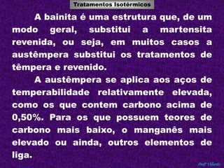 Tratamentos Térmicos 
A bainita é uma estrutura que, de um 
modo geral, substitui a martensita 
revenida, ou seja, em muitos casos a 
austêmpera substitui os tratamentos de 
Profº Villardo 
têmpera e revenido. 
A austêmpera se aplica aos aços de 
temperabilidade relativamente elevada, 
como os que contem carbono acima de 
0,50%. Para os que possuem teores de 
carbono mais baixo, o manganês mais 
elevado ou ainda, outros elementos de 
liga. 
Tratamentos Isotérmicos 
 