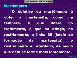 Tratamentos Isotérmicos 
Tratamentos Térmicos 
Profº Villardo 
Martêmpera 
O objetivo da martêmpera é 
obter a martensita, como na 
têmpera. O que difere no 
tratamento, é que ao atingir, no 
resfriamento, a linha Mi (início de 
formação da martensita), o 
resfriamento é retardado, de modo 
que esta se forme mais lentamente. 
 