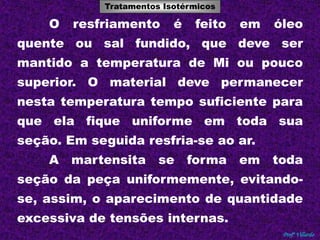 Tratamentos Isotérmicos 
Tratamentos Térmicos 
O resfriamento é feito em óleo 
quente ou sal fundido, que deve ser 
mantido a temperatura de Mi ou pouco 
superior. O material deve permanecer 
nesta temperatura tempo suficiente para 
que ela fique uniforme em toda sua 
Profº Villardo 
seção. Em seguida resfria-se ao ar. 
A martensita se forma em toda 
seção da peça uniformemente, evitando-se, 
assim, o aparecimento de quantidade 
excessiva de tensões internas. 
 