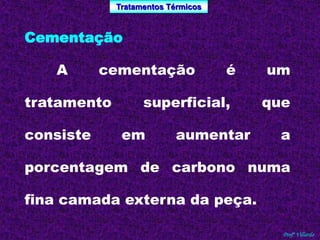 Tratamentos Térmicos 
Profº Villardo 
Cementação 
A cementação é um 
tratamento superficial, que 
consiste em aumentar a 
porcentagem de carbono numa 
fina camada externa da peça. 
 