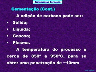 Tratamentos Térmicos 
Profº Villardo 
Cementação (Cont.) 
A adição de carbono pode ser: 
• Sólida; 
• Líquida; 
• Gasosa; 
• Plasma. 
A temperatura do processo é 
cerca de 850º a 950ºC, para se 
obter uma penetração de ~10mm 
 