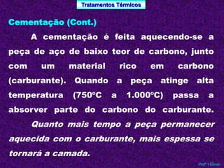 Tratamentos Térmicos 
Profº Villardo 
Cementação (Cont.) 
A cementação é feita aquecendo-se a 
peça de aço de baixo teor de carbono, junto 
com um material rico em carbono 
(carburante). Quando a peça atinge alta 
temperatura (750ºC a 1.000ºC) passa a 
absorver parte do carbono do carburante. 
Quanto mais tempo a peça permanecer 
aquecida com o carburante, mais espessa se 
tornará a camada. 
 