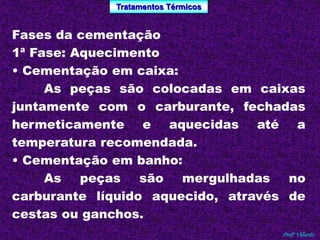 Tratamentos Térmicos 
Profº Villardo 
Fases da cementação 
1ª Fase: Aquecimento 
• Cementação em caixa: 
As peças são colocadas em caixas 
juntamente com o carburante, fechadas 
hermeticamente e aquecidas até a 
temperatura recomendada. 
• Cementação em banho: 
As peças são mergulhadas no 
carburante líquido aquecido, através de 
cestas ou ganchos. 
 