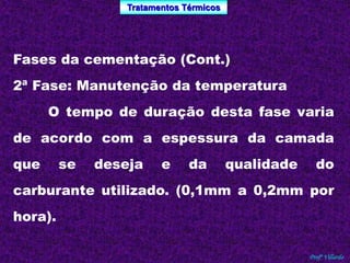 Tratamentos Térmicos 
Profº Villardo 
Fases da cementação (Cont.) 
2ª Fase: Manutenção da temperatura 
O tempo de duração desta fase varia 
de acordo com a espessura da camada 
que se deseja e da qualidade do 
carburante utilizado. (0,1mm a 0,2mm por 
hora). 
 