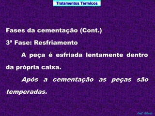 Tratamentos Térmicos 
Profº Villardo 
Fases da cementação (Cont.) 
3ª Fase: Resfriamento 
A peça é esfriada lentamente dentro 
da própria caixa. 
Após a cementação as peças são 
temperadas. 
 